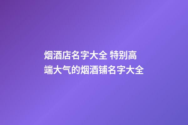烟酒店名字大全 特别高端大气的烟酒铺名字大全